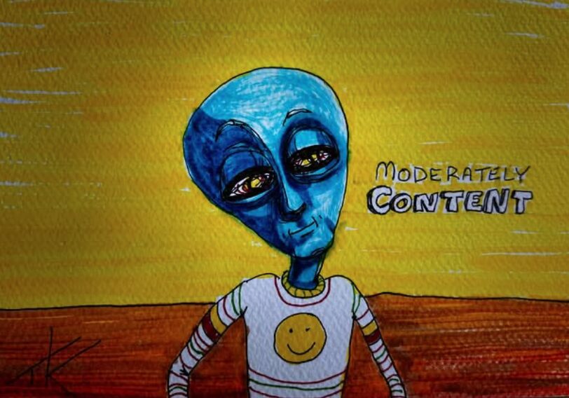Alien Moderately Content acrylic painting by Tim Kelly Similar Alien Life
When not so bad is good enough
You don’t correct it, when it’s not what you meant…
And the easy way is better than tough…
You don’t make the purchase so the money’s unspent…
And the flat road you take is not so rough…
You’d rather walk straight than a path that’s bent…
When your biggest complaints are said off the cuff…
You write what you want onto the letters unsent…
You declare that you’re happy but it may be a bluff…
Sometimes I wonder if being moderately content is good enough?